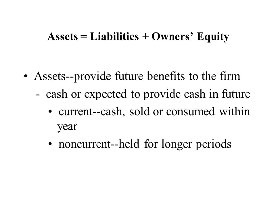 Assets = Liabilities + Owners’ Equity Assets--provide future benefits to the firm - cash or expected to provide cash in future current--cash, sold or consumed within year noncurrent--held for longer periods