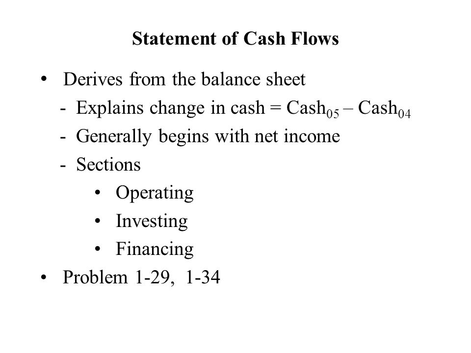 Statement of Cash Flows Derives from the balance sheet - Explains change in cash = Cash 05 – Cash 04 - Generally begins with net income - Sections Operating Investing Financing Problem 1-29, 1-34