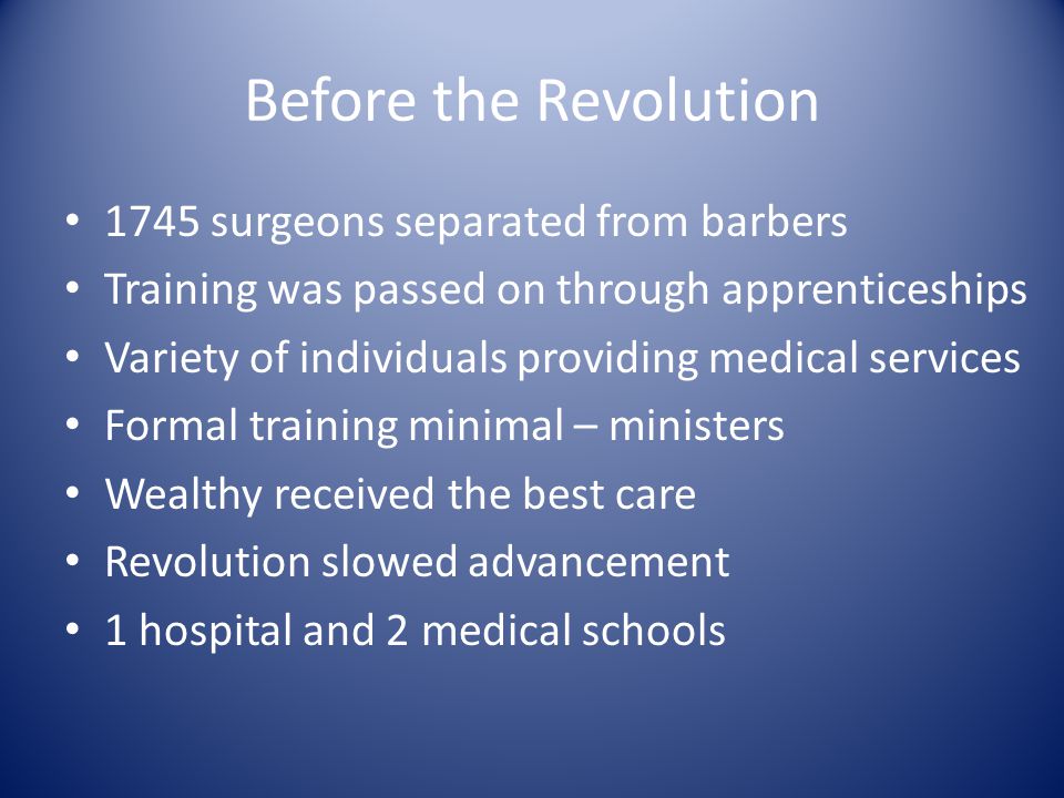 Before the Revolution 1745 surgeons separated from barbers Training was passed on through apprenticeships Variety of individuals providing medical services Formal training minimal – ministers Wealthy received the best care Revolution slowed advancement 1 hospital and 2 medical schools