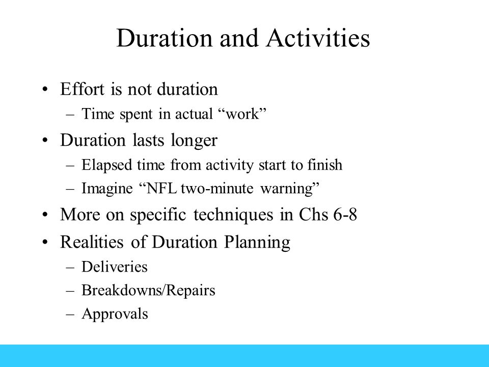 Duration and Activities Effort is not duration –Time spent in actual work Duration lasts longer –Elapsed time from activity start to finish –Imagine NFL two-minute warning More on specific techniques in Chs 6-8 Realities of Duration Planning –Deliveries –Breakdowns/Repairs –Approvals