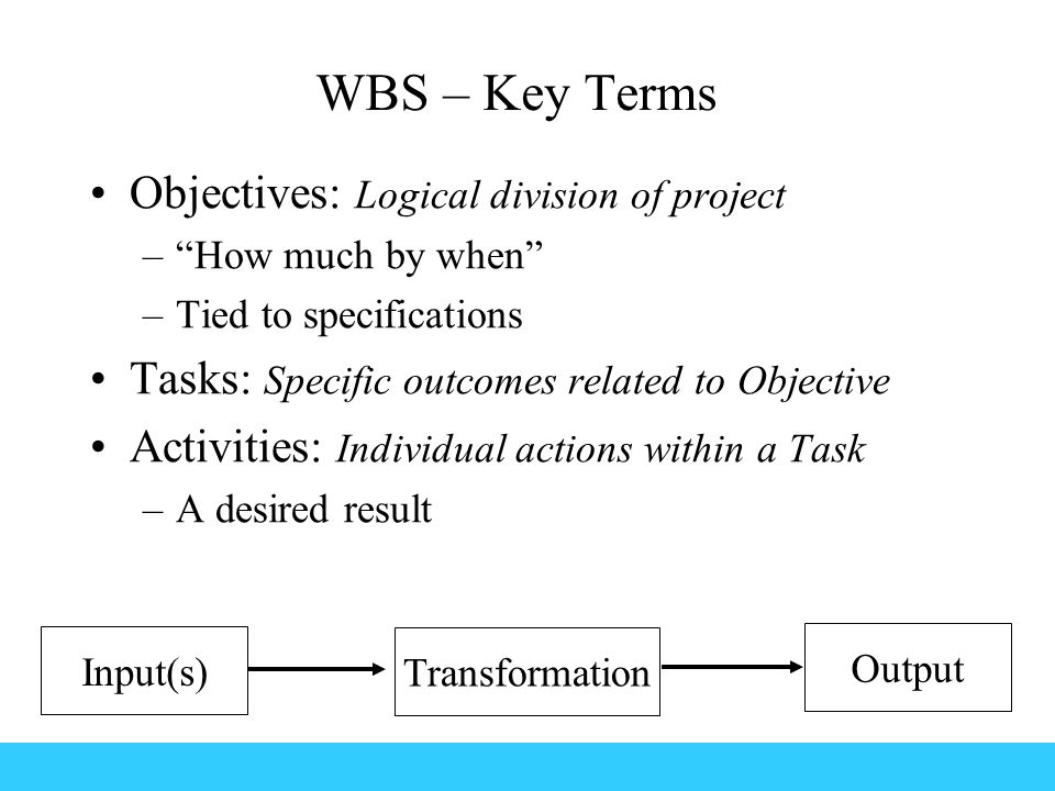 WBS – Key Terms Objectives: Logical division of project – How much by when –Tied to specifications Tasks: Specific outcomes related to Objective Activities: Individual actions within a Task –A desired result Input(s) Transformation Output