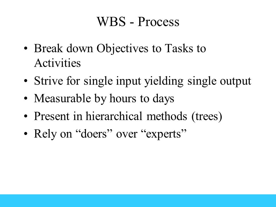 WBS - Process Break down Objectives to Tasks to Activities Strive for single input yielding single output Measurable by hours to days Present in hierarchical methods (trees) Rely on doers over experts
