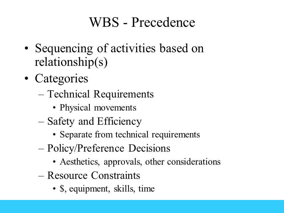 WBS - Precedence Sequencing of activities based on relationship(s) Categories –Technical Requirements Physical movements –Safety and Efficiency Separate from technical requirements –Policy/Preference Decisions Aesthetics, approvals, other considerations –Resource Constraints $, equipment, skills, time