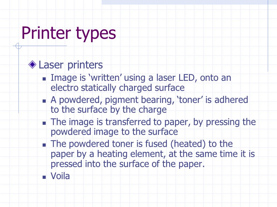Printer types Laser printers Image is ‘written’ using a laser LED, onto an electro statically charged surface A powdered, pigment bearing, ‘toner’ is adhered to the surface by the charge The image is transferred to paper, by pressing the powdered image to the surface The powdered toner is fused (heated) to the paper by a heating element, at the same time it is pressed into the surface of the paper.