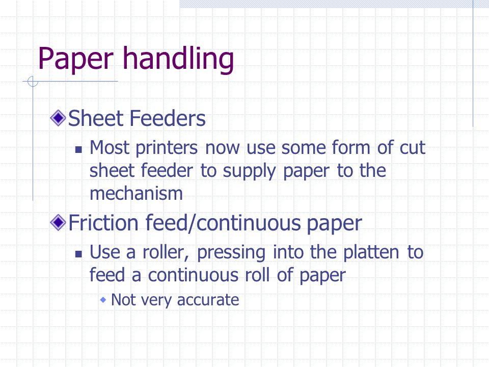 Paper handling Sheet Feeders Most printers now use some form of cut sheet feeder to supply paper to the mechanism Friction feed/continuous paper Use a roller, pressing into the platten to feed a continuous roll of paper  Not very accurate