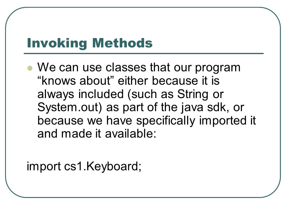 Invoking Methods We can use classes that our program knows about either because it is always included (such as String or System.out) as part of the java sdk, or because we have specifically imported it and made it available: import cs1.Keyboard;