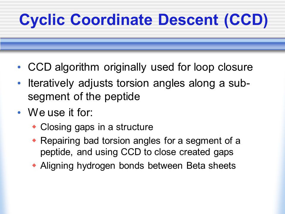Cyclic Coordinate Descent (CCD) CCD algorithm originally used for loop closure Iteratively adjusts torsion angles along a sub- segment of the peptide We use it for:  Closing gaps in a structure  Repairing bad torsion angles for a segment of a peptide, and using CCD to close created gaps  Aligning hydrogen bonds between Beta sheets