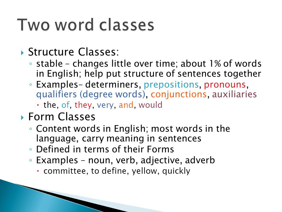 Structure Classes: ◦ stable – changes little over time; about 1% of words in English; help put structure of sentences together ◦ Examples– determiners, prepositions, pronouns, qualifiers (degree words), conjunctions, auxiliaries  the, of, they, very, and, would  Form Classes ◦ Content words in English; most words in the language, carry meaning in sentences ◦ Defined in terms of their Forms ◦ Examples – noun, verb, adjective, adverb  committee, to define, yellow, quickly