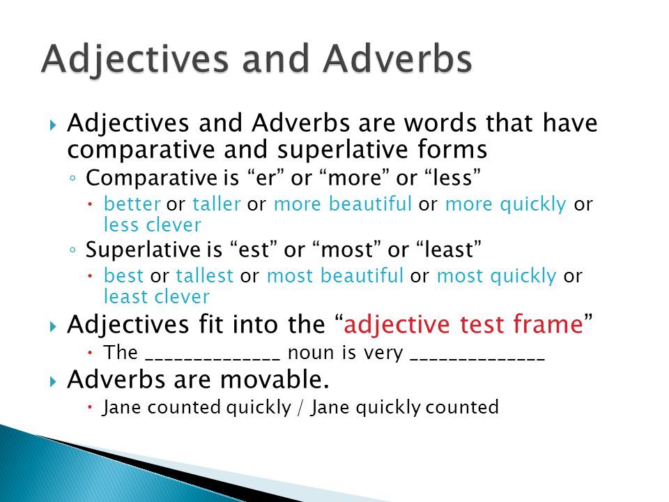  Adjectives and Adverbs are words that have comparative and superlative forms ◦ Comparative is er or more or less  better or taller or more beautiful or more quickly or less clever ◦ Superlative is est or most or least  best or tallest or most beautiful or most quickly or least clever  Adjectives fit into the adjective test frame  The ______________ noun is very ______________  Adverbs are movable.