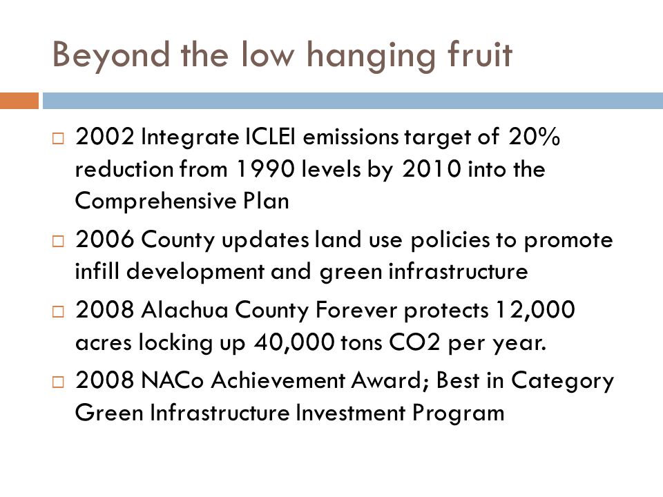 Beyond the low hanging fruit  2002 Integrate ICLEI emissions target of 20% reduction from 1990 levels by 2010 into the Comprehensive Plan  2006 County updates land use policies to promote infill development and green infrastructure  2008 Alachua County Forever protects 12,000 acres locking up 40,000 tons CO2 per year.