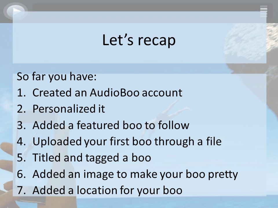 Let’s recap So far you have: 1.Created an AudioBoo account 2.Personalized it 3.Added a featured boo to follow 4.Uploaded your first boo through a file 5.Titled and tagged a boo 6.Added an image to make your boo pretty 7.Added a location for your boo