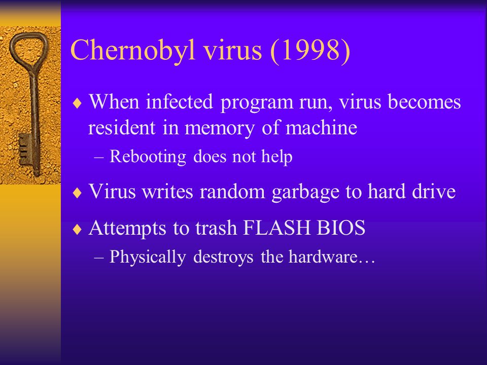 Chernobyl virus (1998)  When infected program run, virus becomes resident in memory of machine –Rebooting does not help  Virus writes random garbage to hard drive  Attempts to trash FLASH BIOS –Physically destroys the hardware…