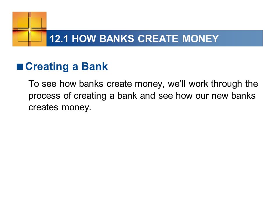 12.1 HOW BANKS CREATE MONEY  Creating a Bank To see how banks create money, we’ll work through the process of creating a bank and see how our new banks creates money.