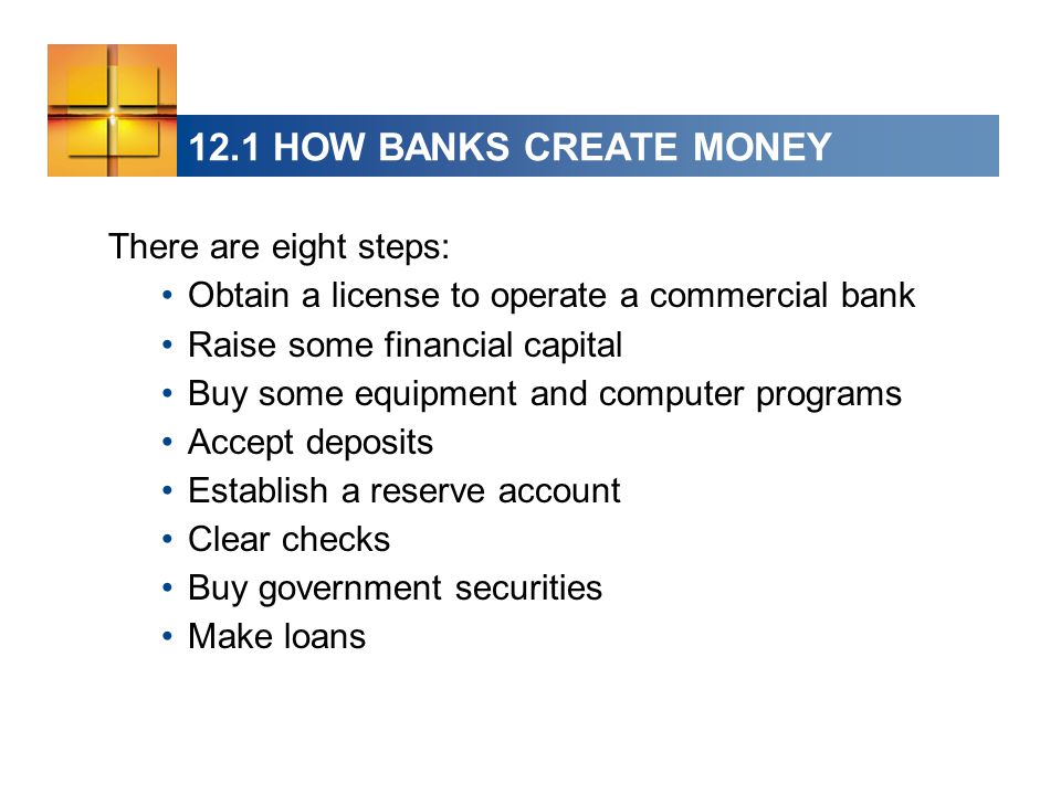12.1 HOW BANKS CREATE MONEY There are eight steps: Obtain a license to operate a commercial bank Raise some financial capital Buy some equipment and computer programs Accept deposits Establish a reserve account Clear checks Buy government securities Make loans
