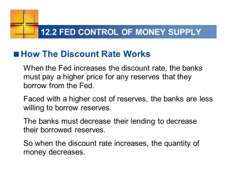 12.2 FED CONTROL OF MONEY SUPPLY  How The Discount Rate Works When the Fed increases the discount rate, the banks must pay a higher price for any reserves that they borrow from the Fed.