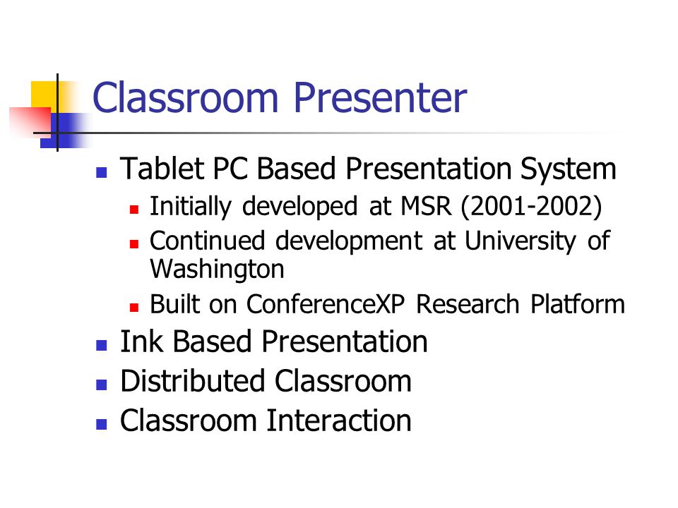 Classroom Presenter Tablet PC Based Presentation System Initially developed at MSR ( ) Continued development at University of Washington Built on ConferenceXP Research Platform Ink Based Presentation Distributed Classroom Classroom Interaction
