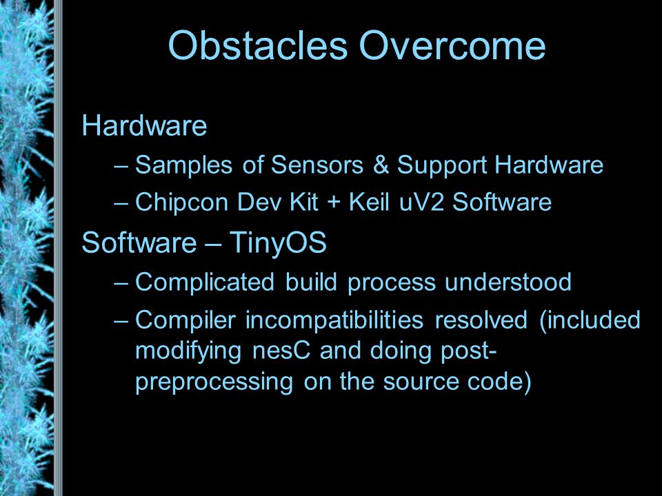 Hardware –Samples of Sensors & Support Hardware –Chipcon Dev Kit + Keil uV2 Software Software – TinyOS –Complicated build process understood –Compiler incompatibilities resolved (included modifying nesC and doing post- preprocessing on the source code) Obstacles Overcome