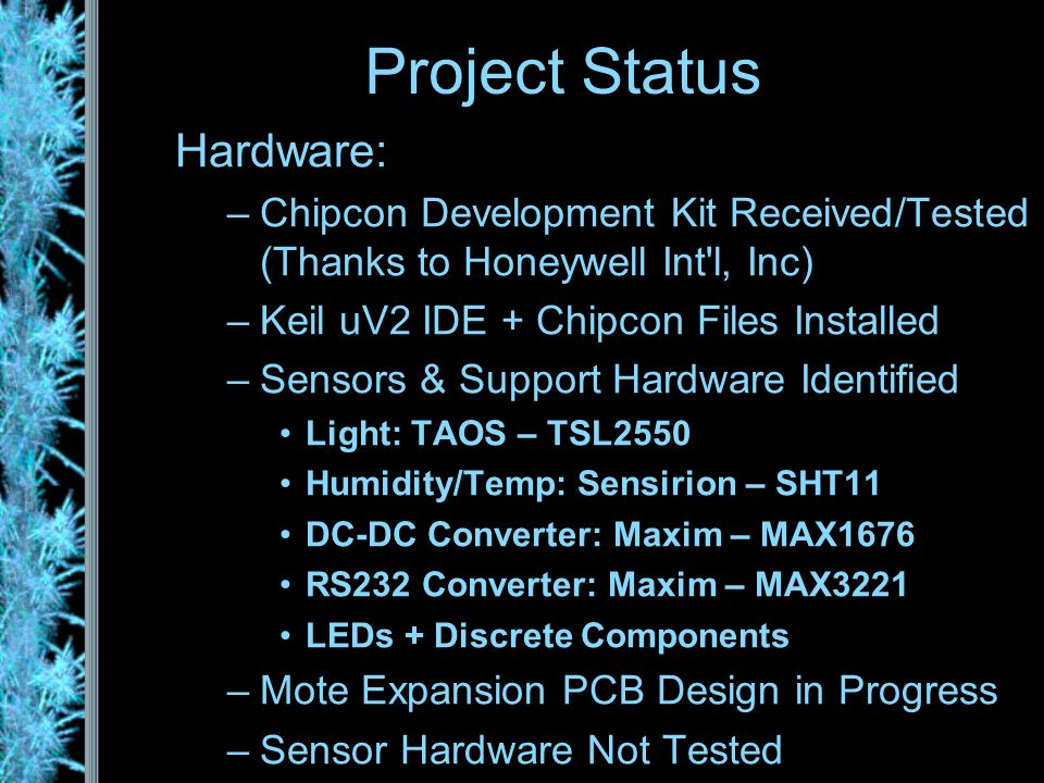 Hardware: –Chipcon Development Kit Received/Tested (Thanks to Honeywell Int l, Inc) –Keil uV2 IDE + Chipcon Files Installed –Sensors & Support Hardware Identified Light: TAOS – TSL2550 Humidity/Temp: Sensirion – SHT11 DC-DC Converter: Maxim – MAX1676 RS232 Converter: Maxim – MAX3221 LEDs + Discrete Components –Mote Expansion PCB Design in Progress –Sensor Hardware Not Tested Project Status