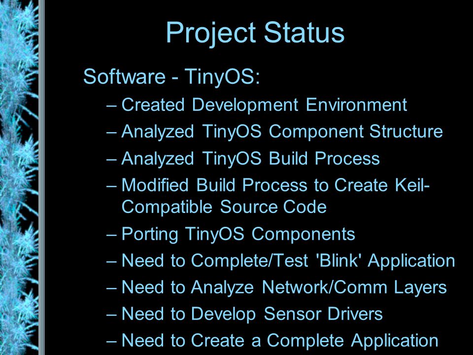 Software - TinyOS: –Created Development Environment –Analyzed TinyOS Component Structure –Analyzed TinyOS Build Process –Modified Build Process to Create Keil- Compatible Source Code –Porting TinyOS Components –Need to Complete/Test Blink Application –Need to Analyze Network/Comm Layers –Need to Develop Sensor Drivers –Need to Create a Complete Application Project Status