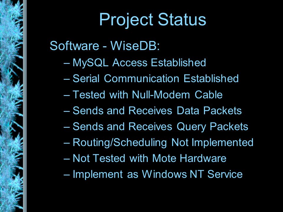 Software - WiseDB: –MySQL Access Established –Serial Communication Established –Tested with Null-Modem Cable –Sends and Receives Data Packets –Sends and Receives Query Packets –Routing/Scheduling Not Implemented –Not Tested with Mote Hardware –Implement as Windows NT Service Project Status