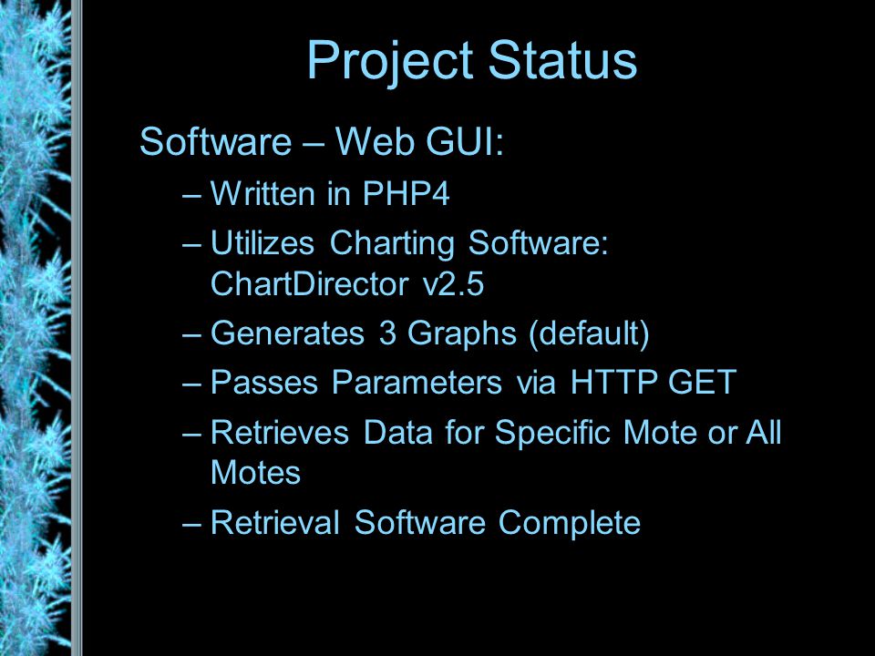 Software – Web GUI: –Written in PHP4 –Utilizes Charting Software: ChartDirector v2.5 –Generates 3 Graphs (default) –Passes Parameters via HTTP GET –Retrieves Data for Specific Mote or All Motes –Retrieval Software Complete Project Status