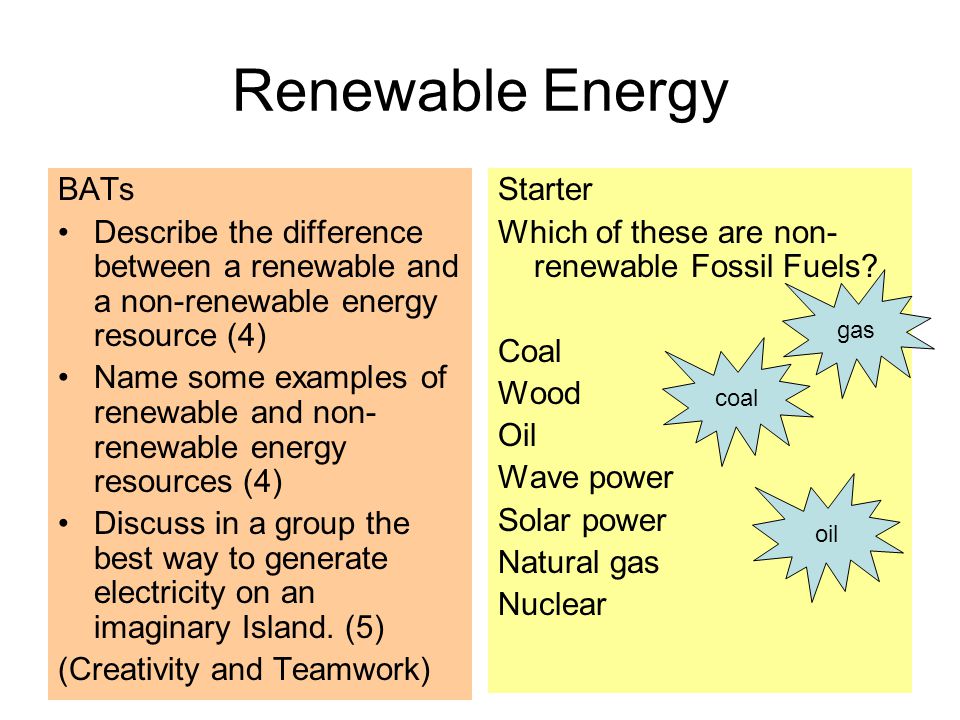 Renewable Energy BATs Describe the difference between a renewable and a non-renewable energy resource (4) Name some examples of renewable and non- renewable energy resources (4) Discuss in a group the best way to generate electricity on an imaginary Island.