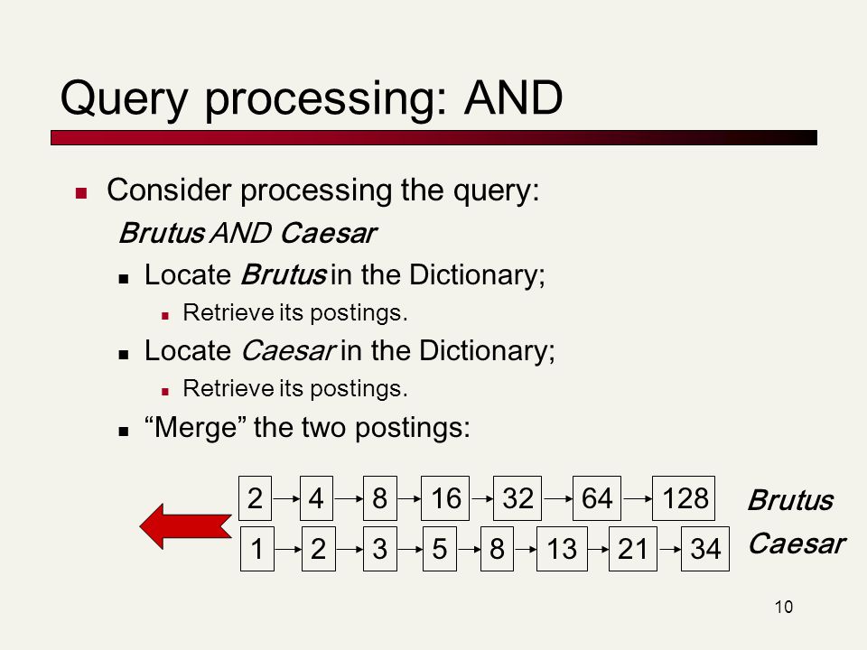 10 Query processing: AND Consider processing the query: Brutus AND Caesar Locate Brutus in the Dictionary; Retrieve its postings.