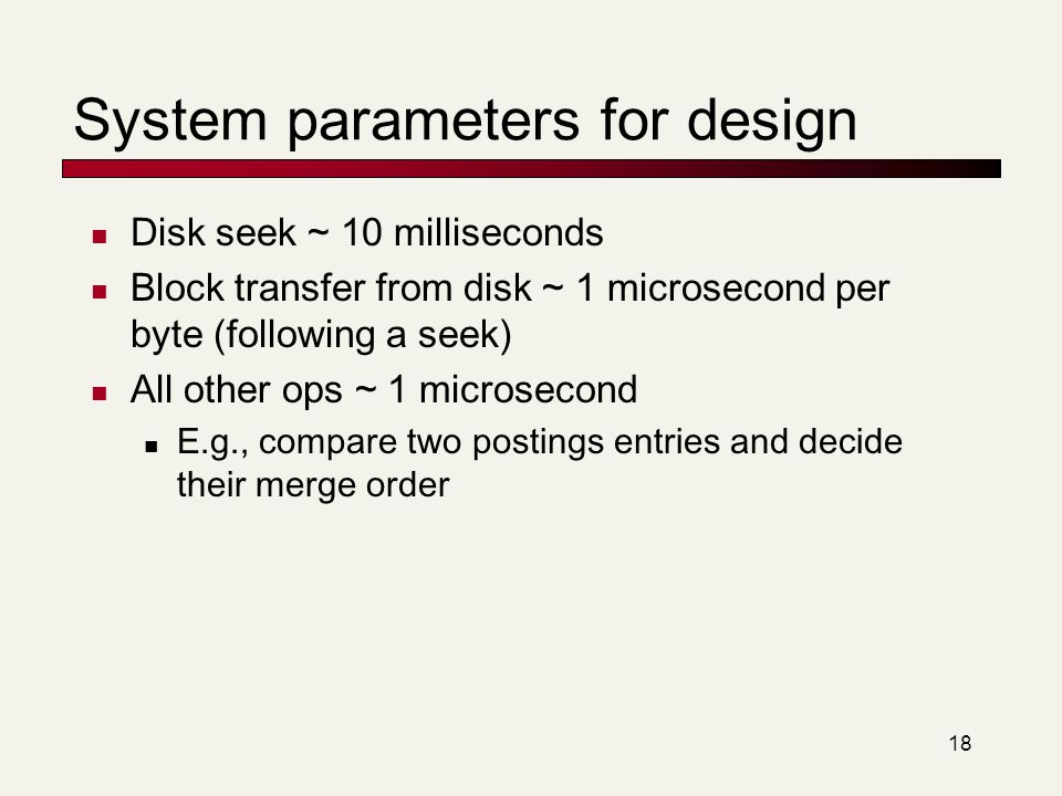 18 System parameters for design Disk seek ~ 10 milliseconds Block transfer from disk ~ 1 microsecond per byte (following a seek) All other ops ~ 1 microsecond E.g., compare two postings entries and decide their merge order