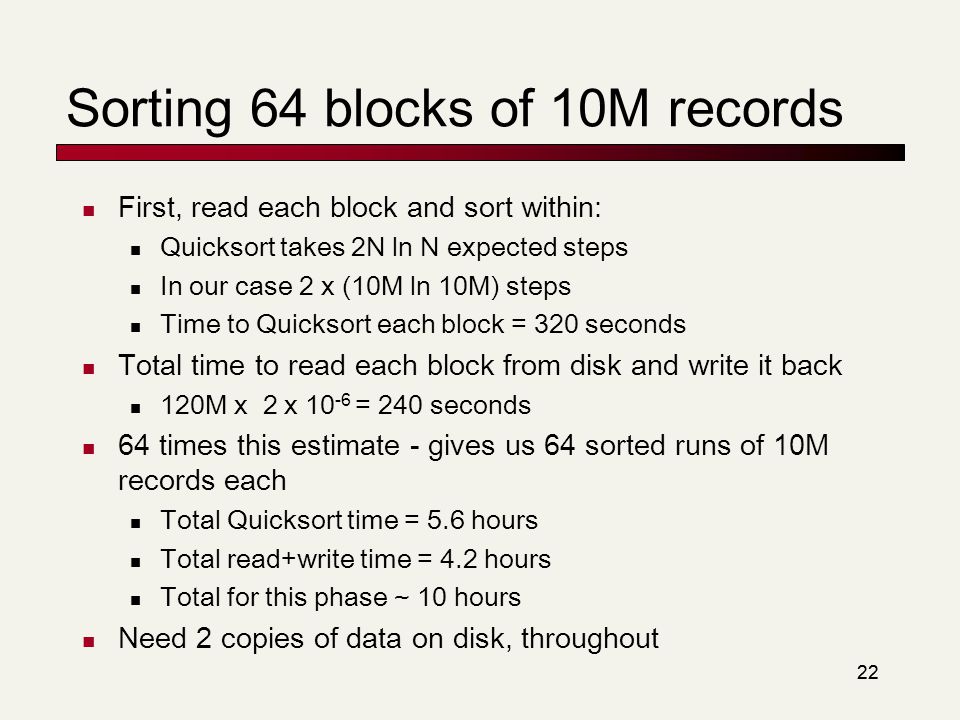 22 Sorting 64 blocks of 10M records First, read each block and sort within: Quicksort takes 2N ln N expected steps In our case 2 x (10M ln 10M) steps Time to Quicksort each block = 320 seconds Total time to read each block from disk and write it back 120M x 2 x = 240 seconds 64 times this estimate - gives us 64 sorted runs of 10M records each Total Quicksort time = 5.6 hours Total read+write time = 4.2 hours Total for this phase ~ 10 hours Need 2 copies of data on disk, throughout