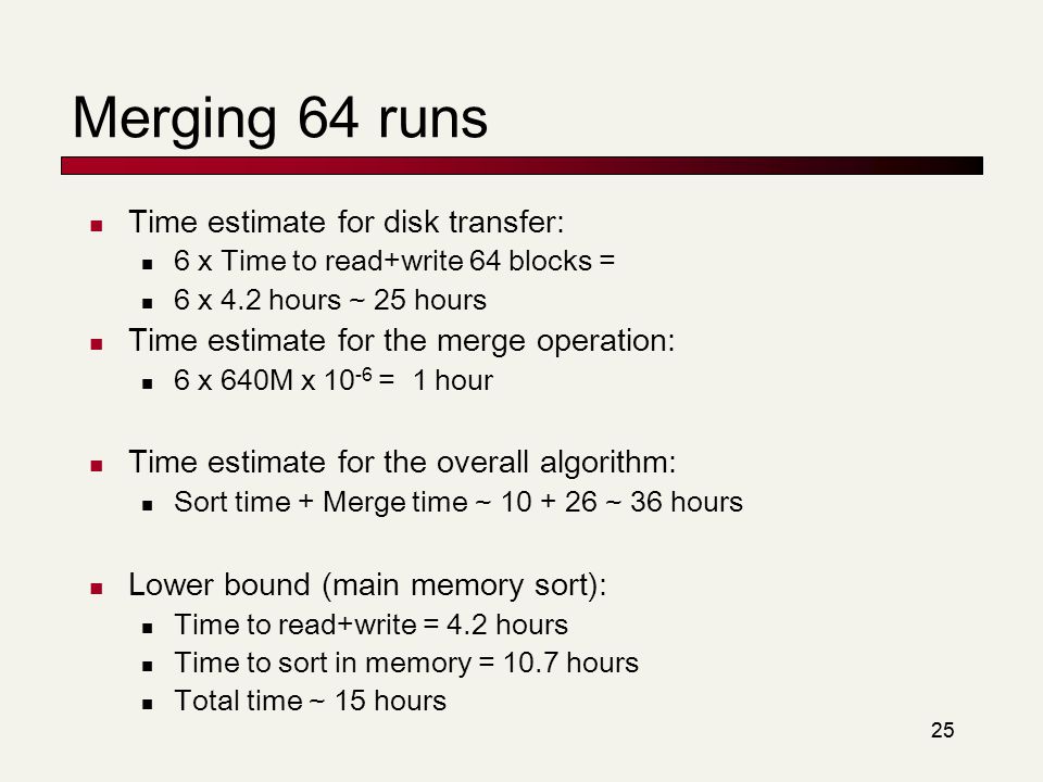 25 Merging 64 runs Time estimate for disk transfer: 6 x Time to read+write 64 blocks = 6 x 4.2 hours ~ 25 hours Time estimate for the merge operation: 6 x 640M x = 1 hour Time estimate for the overall algorithm: Sort time + Merge time ~ ~ 36 hours Lower bound (main memory sort): Time to read+write = 4.2 hours Time to sort in memory = 10.7 hours Total time ~ 15 hours