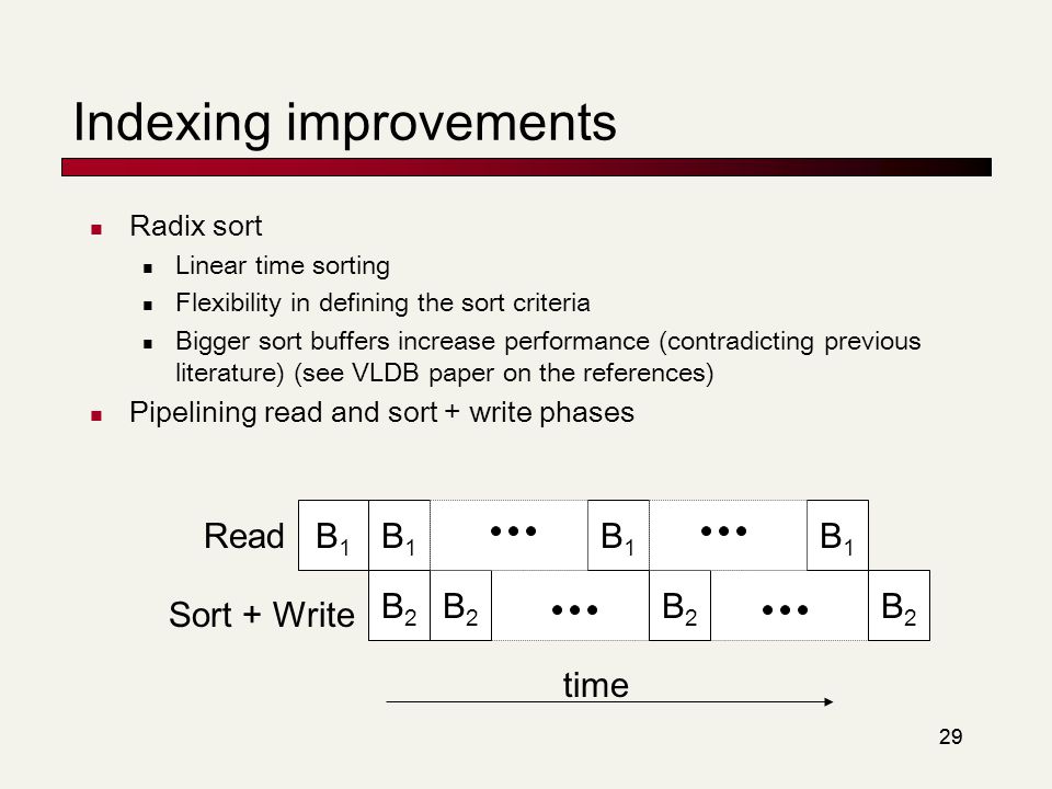 29 Indexing improvements Radix sort Linear time sorting Flexibility in defining the sort criteria Bigger sort buffers increase performance (contradicting previous literature) (see VLDB paper on the references) Pipelining read and sort + write phases B1B1 B2B2 B1B1 B2B2 B1B1 B2B2 B1B1 B2B2 time Read Sort + Write