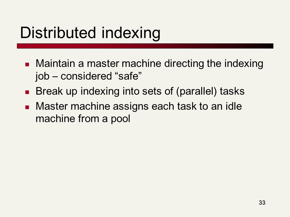33 Distributed indexing Maintain a master machine directing the indexing job – considered safe Break up indexing into sets of (parallel) tasks Master machine assigns each task to an idle machine from a pool