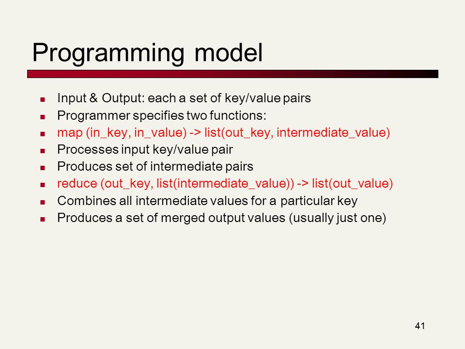 41 Programming model Input & Output: each a set of key/value pairs Programmer specifies two functions: map (in_key, in_value) -> list(out_key, intermediate_value) Processes input key/value pair Produces set of intermediate pairs reduce (out_key, list(intermediate_value)) -> list(out_value) Combines all intermediate values for a particular key Produces a set of merged output values (usually just one)