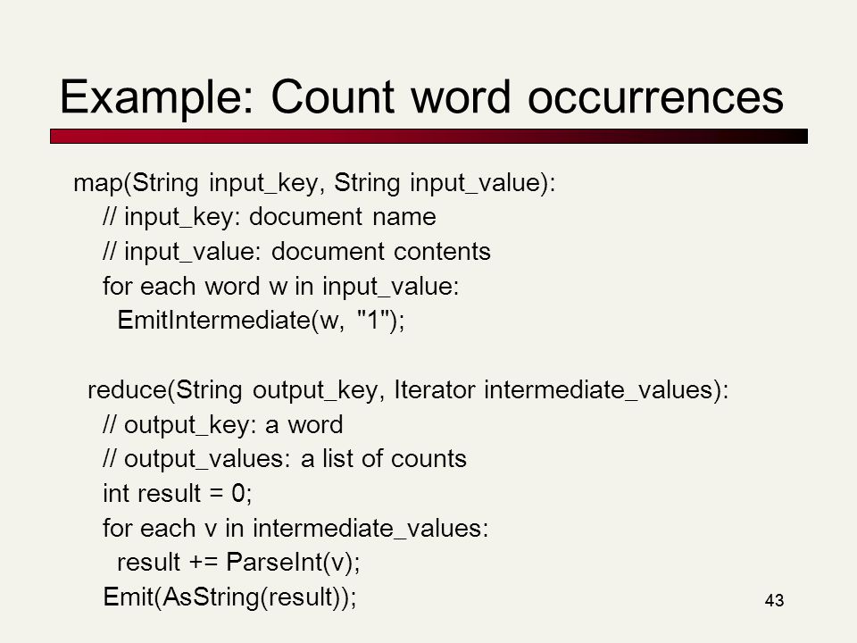 43 Example: Count word occurrences map(String input_key, String input_value): // input_key: document name // input_value: document contents for each word w in input_value: EmitIntermediate(w, 1 ); reduce(String output_key, Iterator intermediate_values): // output_key: a word // output_values: a list of counts int result = 0; for each v in intermediate_values: result += ParseInt(v); Emit(AsString(result));