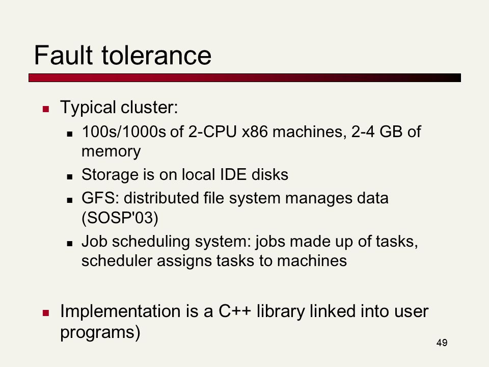 49 Fault tolerance Typical cluster: 100s/1000s of 2-CPU x86 machines, 2-4 GB of memory Storage is on local IDE disks GFS: distributed file system manages data (SOSP 03) Job scheduling system: jobs made up of tasks, scheduler assigns tasks to machines Implementation is a C++ library linked into user programs)