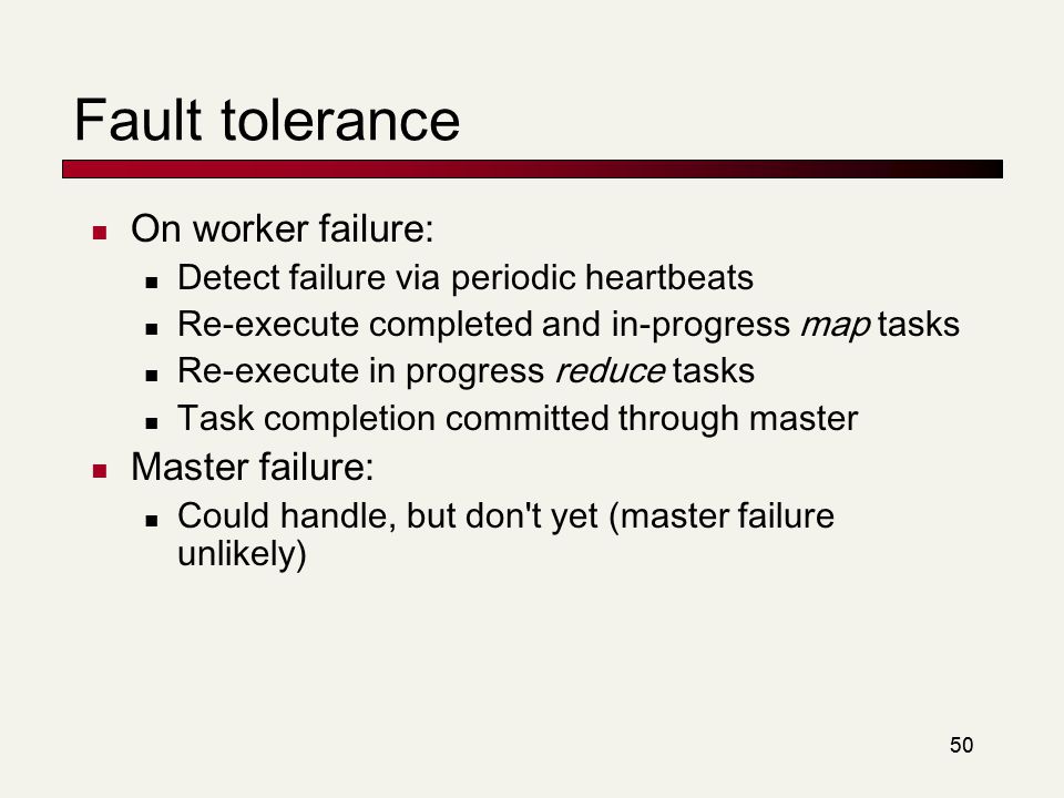 50 Fault tolerance On worker failure: Detect failure via periodic heartbeats Re-execute completed and in-progress map tasks Re-execute in progress reduce tasks Task completion committed through master Master failure: Could handle, but don t yet (master failure unlikely)