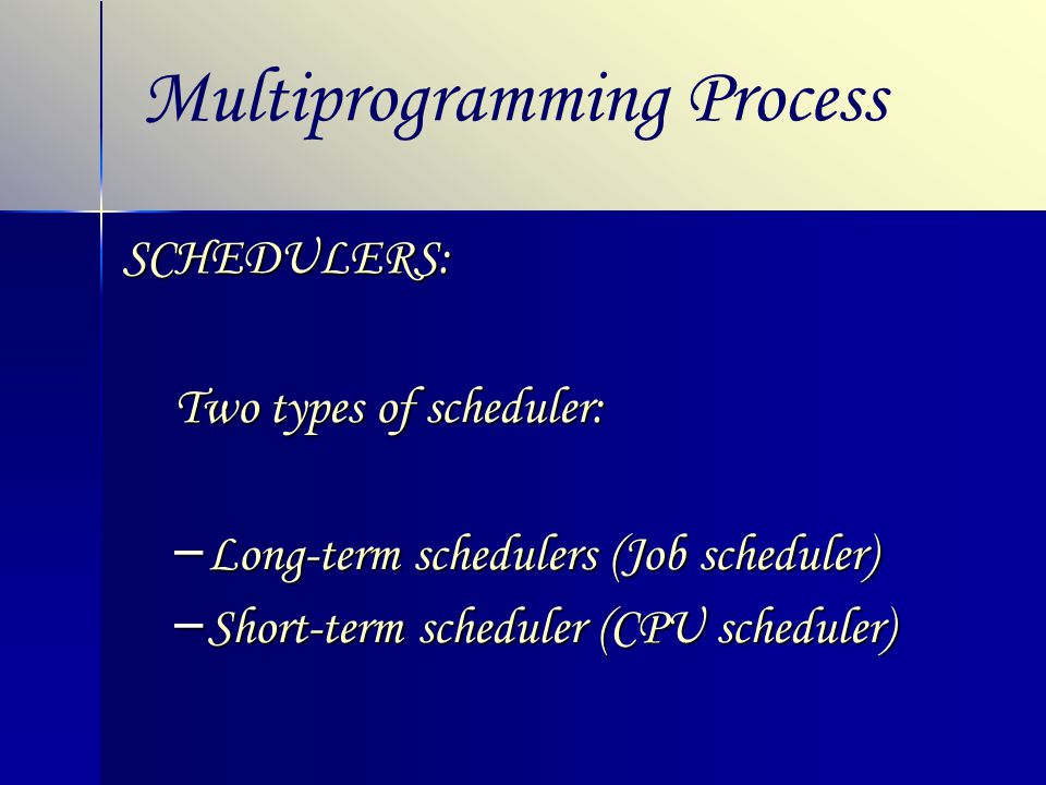 Multiprogramming ProcessSCHEDULERS: Two types of scheduler: – Long-term schedulers (Job scheduler) – Short-term scheduler (CPU scheduler)