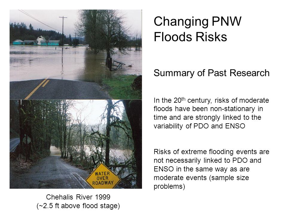 Chehalis River 1999 (~2.5 ft above flood stage) Changing PNW Floods Risks Summary of Past Research In the 20 th century, risks of moderate floods have been non-stationary in time and are strongly linked to the variability of PDO and ENSO Risks of extreme flooding events are not necessarily linked to PDO and ENSO in the same way as are moderate events (sample size problems)