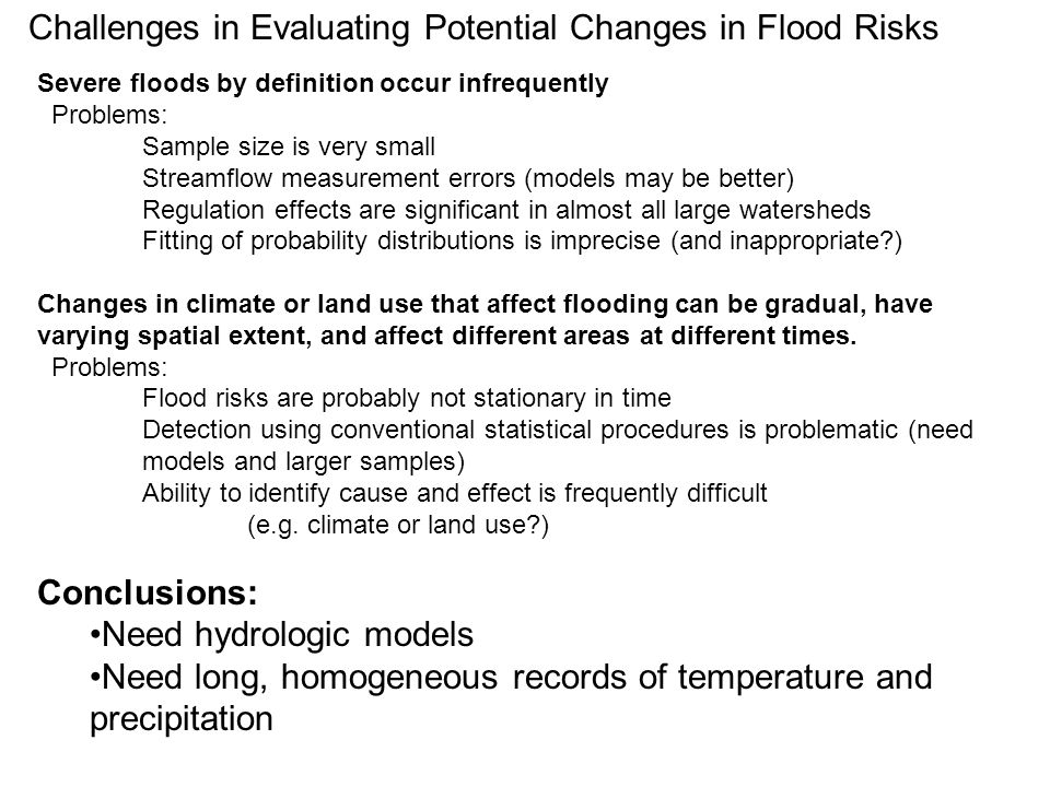 Challenges in Evaluating Potential Changes in Flood Risks Severe floods by definition occur infrequently Problems: Sample size is very small Streamflow measurement errors (models may be better) Regulation effects are significant in almost all large watersheds Fitting of probability distributions is imprecise (and inappropriate ) Changes in climate or land use that affect flooding can be gradual, have varying spatial extent, and affect different areas at different times.