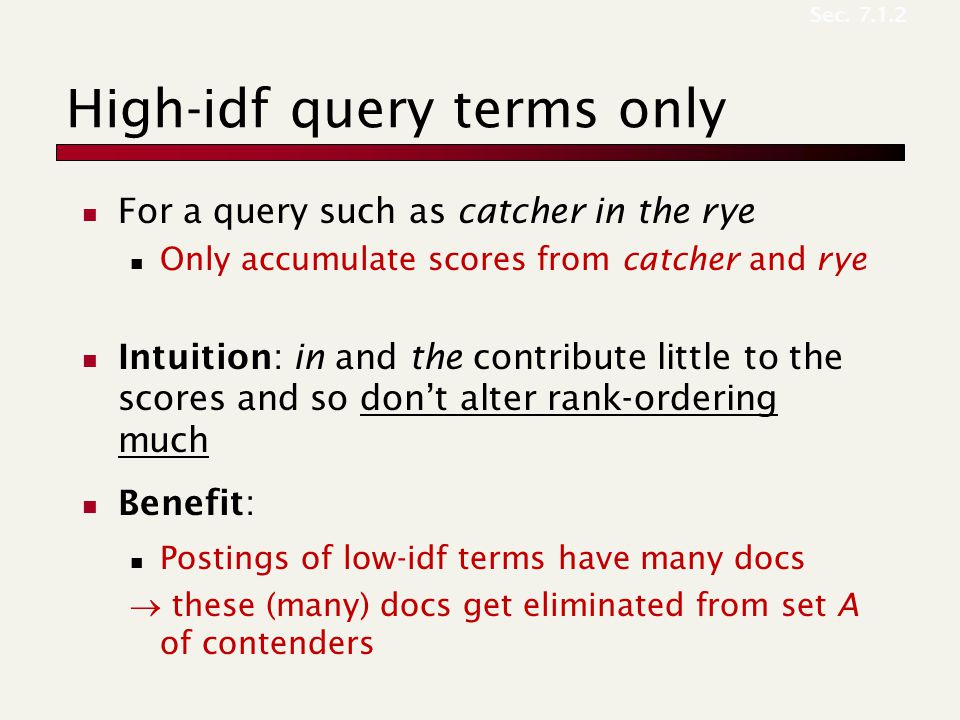 High-idf query terms only For a query such as catcher in the rye Only accumulate scores from catcher and rye Intuition: in and the contribute little to the scores and so don’t alter rank-ordering much Benefit: Postings of low-idf terms have many docs  these (many) docs get eliminated from set A of contenders Sec.