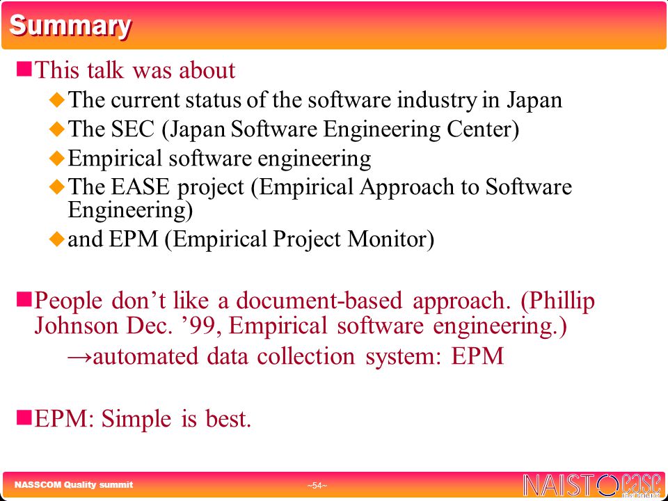 NASSCOM Quality summit ~54~ Summary This talk was about  The current status of the software industry in Japan  The SEC (Japan Software Engineering Center)  Empirical software engineering  The EASE project (Empirical Approach to Software Engineering)  and EPM (Empirical Project Monitor) People don’t like a document-based approach.