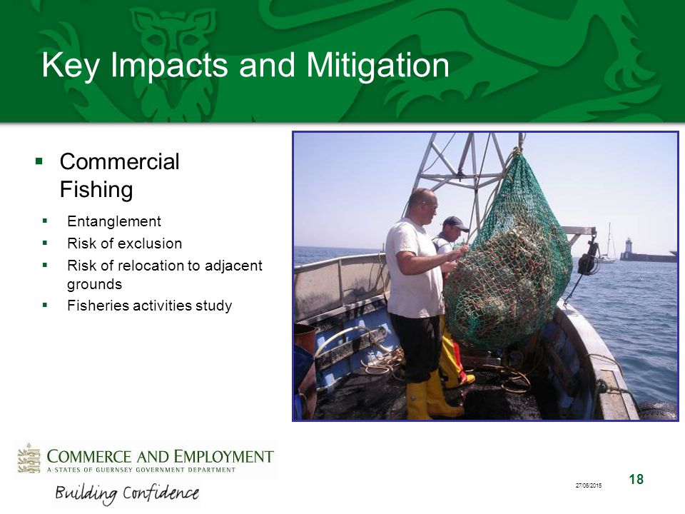 18 27/06/2015 Key Impacts and Mitigation  Commercial Fishing  Entanglement  Risk of exclusion  Risk of relocation to adjacent grounds  Fisheries activities study