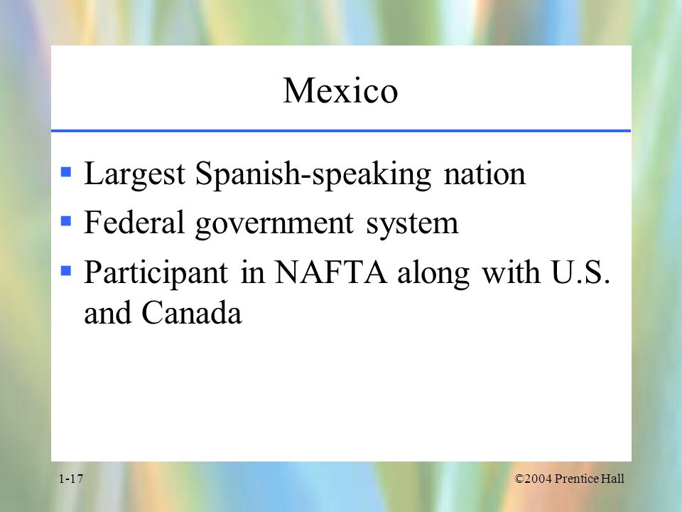 ©2004 Prentice Hall1-17 Mexico  Largest Spanish-speaking nation  Federal government system  Participant in NAFTA along with U.S.
