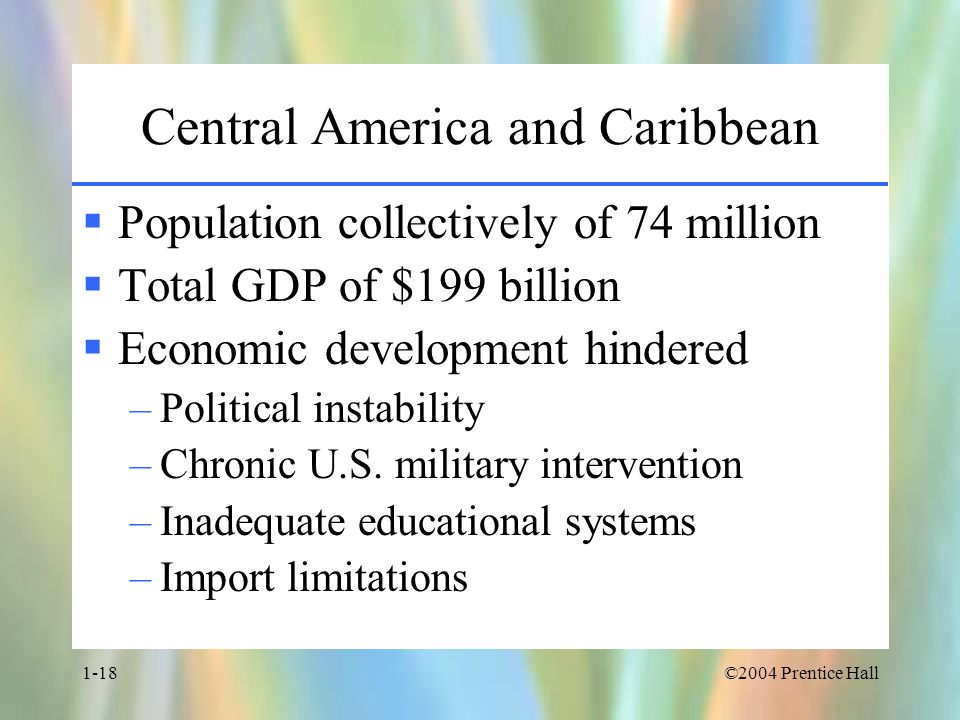 ©2004 Prentice Hall1-18 Central America and Caribbean  Population collectively of 74 million  Total GDP of $199 billion  Economic development hindered –Political instability –Chronic U.S.