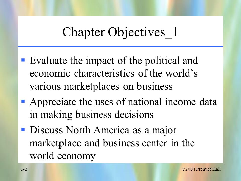 ©2004 Prentice Hall1-2 Chapter Objectives_1  Evaluate the impact of the political and economic characteristics of the world’s various marketplaces on business  Appreciate the uses of national income data in making business decisions  Discuss North America as a major marketplace and business center in the world economy