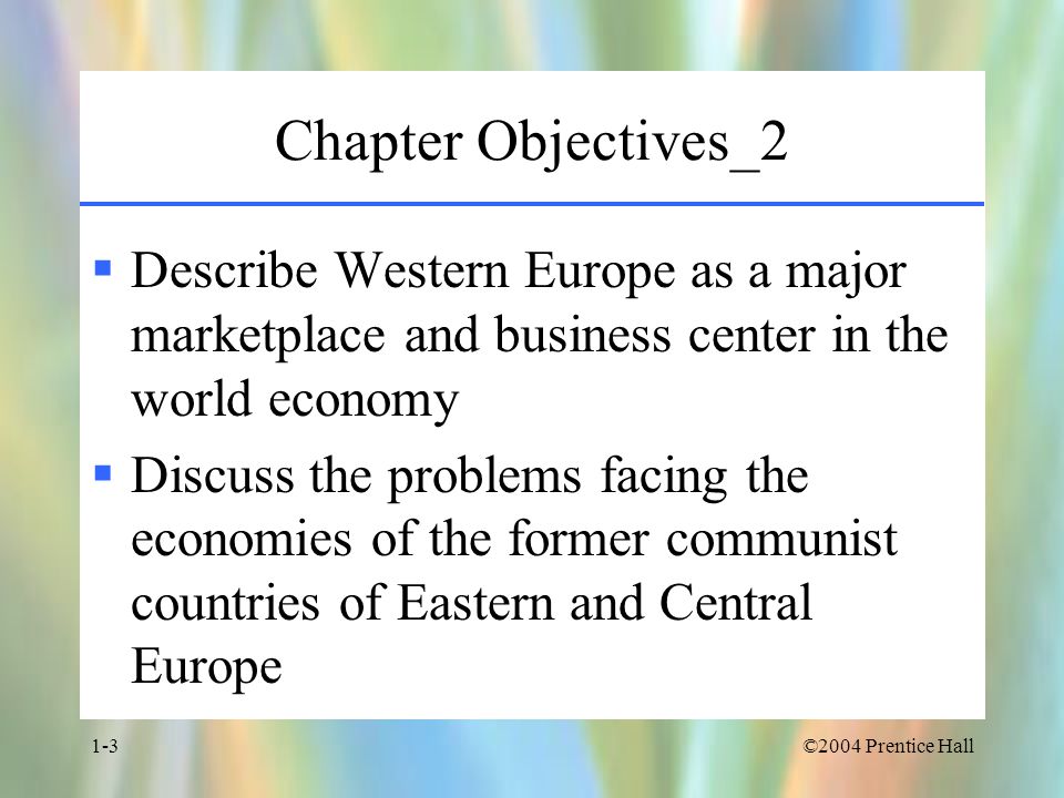 ©2004 Prentice Hall1-3 Chapter Objectives_2  Describe Western Europe as a major marketplace and business center in the world economy  Discuss the problems facing the economies of the former communist countries of Eastern and Central Europe