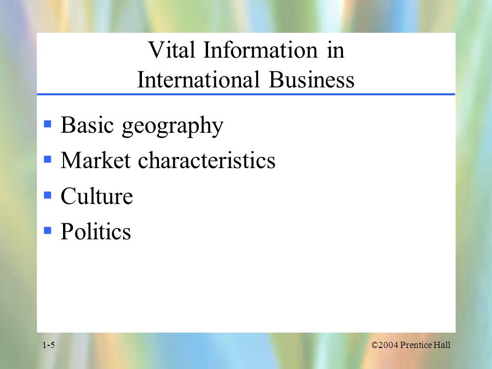 ©2004 Prentice Hall1-5 Vital Information in International Business  Basic geography  Market characteristics  Culture  Politics