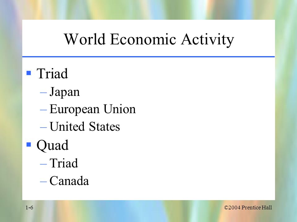 ©2004 Prentice Hall1-6 World Economic Activity  Triad –Japan –European Union –United States  Quad –Triad –Canada