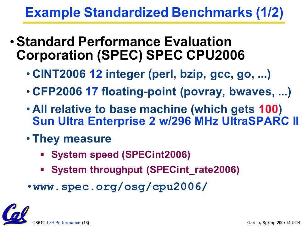 CS61C L39 Performance (17) Garcia, Spring 2007 © UCB Benchmarks Obviously, apparent speed of processor depends on code used to test it Need industry standards so that different processors can be fairly compared Companies exist that create these benchmarks: typical code used to evaluate systems Need to be changed every ~5 years since designers could (and do!) target for these standard benchmarks
