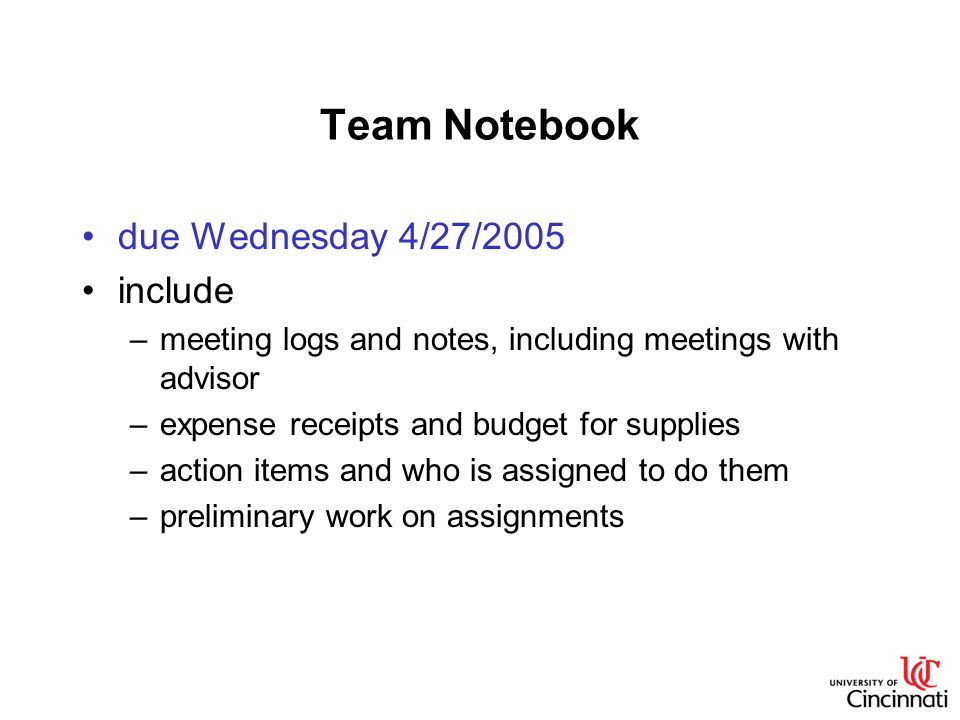 Team Notebook due Wednesday 4/27/2005 include –meeting logs and notes, including meetings with advisor –expense receipts and budget for supplies –action items and who is assigned to do them –preliminary work on assignments